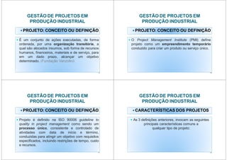 GESTÃO DE PROJETOS EM
PRODUÇÃO INDUSTRIAL
PROJETO: CONCEITO OU DEFINIÇÃO
É um conjunto de ações executadas, de forma
ordenada, por uma organização transitória, a
qual são alocados insumos, sob forma de recursos
humanos, financeiros, materiais e de serviço, para
em um dado prazo, alcançar um objetivo
determinado. (Fundação Vanzolini)
9
GESTÃO DE PROJETOS EM
PRODUÇÃO INDUSTRIAL
PROJETO: CONCEITO OU DEFINIÇÃO
O Project Management Institute (PMI) define
projeto como um empreendimento temporário
conduzido para criar um produto ou serviço único.
10
GESTÃO DE PROJETOS EM
PRODUÇÃO INDUSTRIAL
PROJETO: CONCEITO OU DEFINIÇÃO
Projeto é definido na ISO 90006 guideline to
quality in project management como sendo um
processo único, consistente e controlado de
atividades com data de início e término,
conduzidas para atingir um objetivo com requisitos
especificados, incluindo restrições de tempo, custo
e recursos.
11
GESTÃO DE PROJETOS EM
PRODUÇÃO INDUSTRIAL
CARACTERÍSTICAS DOS PROJETOS
principais características comuns a
As 3 definições anteriores, invocam as seguintes
principais características comuns a
qualquer tipo de projeto:
12
 