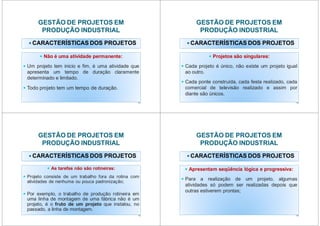 GESTÃO DE PROJETOS EM
PRODUÇÃO INDUSTRIAL
CARACTERÍSTICAS DOS PROJETOS
Não é uma atividade permanente:
Um projeto tem inicio e fim, é uma atividade que
apresenta um tempo de duração claramente
determinado e limitado.
Todo projeto tem um tempo de duração.
13
GESTÃO DE PROJETOS EM
PRODUÇÃO INDUSTRIAL
CARACTERÍSTICAS DOS PROJETOS
Projetos são singulares:
Cada projeto é único, não existe um projeto igual
ao outro.
Cada ponte construída, cada festa realizado, cada
comercial de televisão realizado e assim por
diante são únicos.
14
GESTÃO DE PROJETOS EM
PRODUÇÃO INDUSTRIAL
CARACTERÍSTICAS DOS PROJETOS
As tarefas não são rotineiras:
Projeto consiste de um trabalho fora da rotina com
atividades de nenhuma ou pouca padronização;
Por exemplo, o trabalho de produção rotineira em
uma linha de montagem de uma fábrica não é um
projeto, é o fruto de um projeto que instalou, no
passado, a linha de montagem.
15
GESTÃO DE PROJETOS EM
PRODUÇÃO INDUSTRIAL
CARACTERÍSTICAS DOS PROJETOS
Apresentam seqüência lógica e progressiva:
Para a realização de um projeto, algumas
atividades só podem ser realizadas depois que
outras estiverem prontas;
16
 