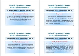 GESTÃO DE PROJETOS EM
PRODUÇÃO INDUSTRIAL
CARACTERÍSTICAS DOS PROJETOS
Os recursos são limitados:
Os recursos de qualquer empreendimento sempre
terão um limite, não só por questões financeiras,
como também por razões físicas, ou de
capacidade de produção.
17
GESTÃO DE PROJETOS EM
PRODUÇÃO INDUSTRIAL
TERMINOLOGIA SOBRE PROJETOS
Programa:
Um conjunto de projetos inter-relacionados;
A construção de um condomínio de casas
residenciais representaria o programa que será
constituído por todos os projetos de construção de
cada uma das residências.
18
GESTÃO DE PROJETOS EM
PRODUÇÃO INDUSTRIAL
TERMINOLOGIA SOBRE PROJETOS
Tarefa, atividade ou evento:
Um projeto por sua vez é constituído por várias
tarefas que por sua vez podem ser constituídas
por várias sub-tarefas até o grau de detalhamento
suficiente para ser administrado e controlado.
19
GESTÃO DE PROJETOS EM
PRODUÇÃO INDUSTRIAL
TERMINOLOGIA SOBRE PROJETOS
Tarefa, atividade ou evento:
Na construção do condomínio residencial, pode-se
considerar que o projeto de construção de determinada
residência é composto por tarefas como, por exemplo:
preparação do terreno, construção dos alicerces,
levantamento das paredes, construção da laje,
colocação do telhado, colocação de portas e janelas,
instalações elétricas, instalações hidráulicas, pintura e
acabamento final.
20
 