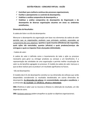 GESTÃO PÚBLICA – CONCURSO VIRTUAL - AULÃO
 Contribuir para melhoria contínua dos processos organizacionais;
 Facilitar o planejamento e o controle do desempenho;
 Viabilizar a análise comparativa do desempenho; e
 Viabilizar a análise comparativa do desempenho da Organização e do
desempenho de diversas organizações atuantes em áreas ou ambientes
semelhantes;
Dimensões de Resultados:
A cadeia de Valor e os 6Es do desempenho
Mensurar o desempenho da organização com base nos elementos da cadeia de valor
permite que as organizações analisem suas principais variáveis associadas ao
cumprimento dos seus objetivos: quantos e quais insumos (Eficiência) são requeridos,
quais ações são executadas, quantos (eficácia) e quais produtos/serviços são
entregues e quais os impactos finais alcançados (efetividade).
◦ Cadeia de valor:
A cadeia de valor é definida como o levantamento de toda a ação ou processo
necessário para gerar ou entregar produtos ou serviços a um beneficiário. É a
representação das atividades de uma organização e permite melhor visualização do
valor ou do benefício agregado no processo. O modelo da cadeia de valor mensura o
que se deve realizar para se produzir um resultado significativo no futuro.
◦ 6Es do Desempenho:
O modelo dos 6 Es de desempenho constitui-se nas dimensões de esforços que serão
despendidos considerando os resultados desdobrados em outras dimensões do
desempenho. As dimensões de esforço são economicidade, execução e excelência; e
as dimensões de resultado são eficiência, eficácia e efetividade.
OBS: Eficiência é saber usar os recursos e eficácia é a obtenção do resultado, um não
dependo do outro.
OBS: Variáveis externas podem atrapalhar ou ajudar os objetivos organizacionais.
 