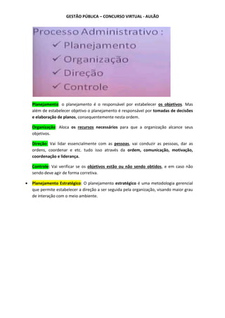GESTÃO PÚBLICA – CONCURSO VIRTUAL - AULÃO
Planejamento: o planejamento é o responsável por estabelecer os objetivos. Mas
além de estabelecer objetivo o planejamento é responsável por tomadas de decisões
e elaboração de planos, consequentemente nesta ordem.
Organização: Aloca os recursos necessários para que a organização alcance seus
objetivos.
Direção: Vai lidar essencialmente com as pessoas, vai conduzir as pessoas, dar as
ordens, coordenar e etc. tudo isso através da ordem, comunicação, motivação,
coordenação e liderança.
Controle: Vai verificar se os objetivos estão ou não sendo obtidos, e em caso não
sendo deve agir de forma corretiva.
 Planejamento Estratégico: O planejamento estratégico é uma metodologia gerencial
que permite estabelecer a direção a ser seguida pela organização, visando maior grau
de interação com o meio ambiente.
 