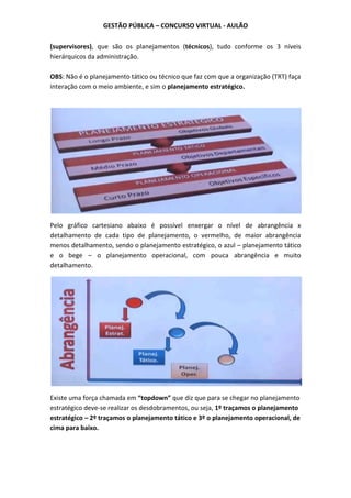 GESTÃO PÚBLICA – CONCURSO VIRTUAL - AULÃO
(supervisores), que são os planejamentos (técnicos), tudo conforme os 3 níveis
hierárquicos da administração.
OBS: Não é o planejamento tático ou técnico que faz com que a organização (TRT) faça
interação com o meio ambiente, e sim o planejamento estratégico.
Pelo gráfico cartesiano abaixo é possível enxergar o nível de abrangência x
detalhamento de cada tipo de planejamento, o vermelho, de maior abrangência
menos detalhamento, sendo o planejamento estratégico, o azul – planejamento tático
e o bege – o planejamento operacional, com pouca abrangência e muito
detalhamento.
Existe uma força chamada em “topdown” que diz que para se chegar no planejamento
estratégico deve-se realizar os desdobramentos, ou seja, 1º traçamos o planejamento
estratégico – 2º traçamos o planejamento tático e 3º o planejamento operacional, de
cima para baixo.
 