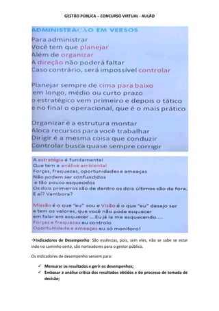 GESTÃO PÚBLICA – CONCURSO VIRTUAL - AULÃO
Indicadores de Desempenho: São essências, pois, sem eles, não se sabe se estar
indo no caminho certo, são norteadores para o gestor público.
Os indicadores de desempenho servem para:
 Mensurar os resultados e gerir os desempenhos;
 Embasar a análise crítica dos resultados obtidos e do processo de tomada de
decisão;
 