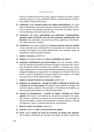 Leandro Bortoleto 
74 
Federal, Conselho Nacional de Justiça, Superior Tribunal de Justiça, demais 
tribunais, Juízos de 1º grau, Ministério Público, Conselho Nacional do Minis-tério 
Público, Tribunais de Contas; 
b) autônomos: estão situados abaixo dos órgãos independentes, aos quais 
estão subordinados, mas ainda possuem autonomia administrativa, finan-ceira 
e técnica. São exemplos: Ministérios, Secretarias de Estado, Secreta-rias 
de Município, Advocacia-Geral da União; 
c) superiores: são órgãos subordinados aos autônomos e independentes, 
possuem poder de direção, mas não têm autonomia administrativa nem 
financeira. São exemplos: procuradorias jurídicas, gabinetes, coordenado-rias, 
departamentos, divisões; 
d) subalternos: são aqueles órgãos que possuem pequeno poder de decisão 
e suas atividades são, principalmente, de execução, de cumprimento das 
decisões dos órgãos a que estão subordinados. São exemplos: seção de 
expediente, seção de pessoal, portaria. 
• Quanto à estrutura, podem ser: 
a) simples: são aqueles órgãos que não se subdividem em outros; 
b) compostos: subdividem-se em outros órgãos como, por exemplo, o Minis-tério 
da Fazenda está dividido em diversos órgãos, entre eles está a Secre-taria 
da Receita Federal do Brasil, que, também, é composta por outros 
vários órgãos como se vê nas Superintendências Regionais, nas quais há as 
Delegacias Regionais de Julgamento e as Delegacias da Receita Federal do 
Brasil, e estas se subdividem em outros órgãos, até se chegar a um órgão 
que não mais se divide (órgão unitário ou simples). 
• Quanto à atuação funcional ou composição, podem ser: 
a) singulares ou unipessoais: a atuação do órgão é realizada de acordo com 
a decisão de um único agente. Até existem outros agentes no órgão, mas 
exercem funções auxiliares. São exemplos: a Presidência da República, as 
Governadorias dos Estados, as Prefeituras Municipais; 
b) coletivos ou pluripessoais: a atuação do órgão é decidida por vários 
agentes. Não ocorre a prevalência da vontade do presidente do órgão, 
mas impera a vontade da maioria dos seus membros. São exemplos os 
Tribunais de Justiça, a Câmara dos Deputados, o Senado Federal, o Tribunal 
de Impostos e Taxas, o Conselho Nacional de Contribuintes. 
• Quanto à esfera de atuação, podem ser: 
a) centrais: atuam em toda a área territorial da pessoa; 
b) locais: atuam apenas em parte do território da pessoa que integram. 
Por exemplo, o Ministério da Fazenda é um órgão da União e pode atuar 
 