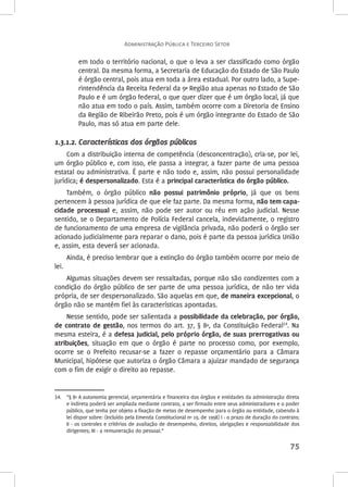 Administração Pública e Terceiro Setor 
em todo o território nacional, o que o leva a ser classificado como órgão 
central. Da mesma forma, a Secretaria de Educação do Estado de São Paulo 
é órgão central, pois atua em toda a área estadual. Por outro lado, a Supe-rintendência 
da Receita Federal da 9ª Região atua apenas no Estado de São 
Paulo e é um órgão federal, o que quer dizer que é um órgão local, já que 
não atua em todo o país. Assim, também ocorre com a Diretoria de Ensino 
da Região de Ribeirão Preto, pois é um órgão integrante do Estado de São 
Paulo, mas só atua em parte dele. 
75 
1.3.1.2. Características dos órgãos públicos 
Com a distribuição interna de competência (desconcentração), cria-se, por lei, 
um órgão público e, com isso, ele passa a integrar, a fazer parte de uma pessoa 
estatal ou administrativa. É parte e não todo e, assim, não possui personalidade 
jurídica; é despersonalizado. Esta é a principal característica do órgão público. 
Também, o órgão público não possui patrimônio próprio, já que os bens 
pertencem à pessoa jurídica de que ele faz parte. Da mesma forma, não tem capa‑cidade 
processual e, assim, não pode ser autor ou réu em ação judicial. Nesse 
sentido, se o Departamento de Polícia Federal cancela, indevidamente, o registro 
de funcionamento de uma empresa de vigilância privada, não poderá o órgão ser 
acionado judicialmente para reparar o dano, pois é parte da pessoa jurídica União 
e, assim, esta deverá ser acionada. 
Ainda, é preciso lembrar que a extinção do órgão também ocorre por meio de 
lei. 
Algumas situações devem ser ressaltadas, porque não são condizentes com a 
condição do órgão público de ser parte de uma pessoa jurídica, de não ter vida 
própria, de ser despersonalizado. São aquelas em que, de maneira excepcional, o 
órgão não se mantém fiel às características apontadas. 
Nesse sentido, pode ser salientada a possibilidade da celebração, por órgão, 
de contrato de gestão, nos termos do art. 37, § 8º, da Constituição Federal14. Na 
mesma esteira, é a defesa judicial, pelo próprio órgão, de suas prerrogativas ou 
atribuições, situação em que o órgão é parte no processo como, por exemplo, 
ocorre se o Prefeito recusar-se a fazer o repasse orçamentário para a Câmara 
Municipal, hipótese que autoriza o órgão Câmara a ajuizar mandado de segurança 
com o fim de exigir o direito ao repasse. 
14. “§ 8º A autonomia gerencial, orçamentária e financeira dos órgãos e entidades da administração direta 
e indireta poderá ser ampliada mediante contrato, a ser firmado entre seus administradores e o poder 
público, que tenha por objeto a fixação de metas de desempenho para o órgão ou entidade, cabendo à 
lei dispor sobre: (Incluído pela Emenda Constitucional nº 19, de 1998) I - o prazo de duração do contrato; 
II - os controles e critérios de avaliação de desempenho, direitos, obrigações e responsabilidade dos 
dirigentes; III - a remuneração do pessoal.” 
 