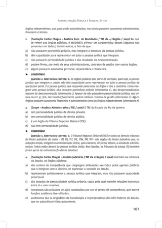 Administração Pública e Terceiro Setor 
órgãos independentes, aos quais estão subordinados, mas ainda possuem autonomia administrativa, 
financeira e técnica. 
2. (Fundação Carlos Chagas – Analista Exec. de Mandados / TRF da 4ª Região / 2009) No que 
se refere aos órgãos públicos, é INCORRETO afirmar ser característica destes (algumas não 
presentes em todos), dentre outras, o fato de que: 
a) não possuem patrimônio próprio, mas integram a estrutura da pessoa jurídica. 
b) têm capacidade para representar em juízo a pessoa jurídica que integram. 
c) não possuem personalidade jurídica e são resultado da desconcentração. 
d) podem firmar, por meio de seus administradores, contratos de gestão com outros órgãos. 
e) alguns possuem autonomia gerencial, orçamentária e financeira. 
►► COMENTÁRIO 
Questão 2. Alternativa correta: b. Os órgãos públicos são parte de um todo, qual seja, a pessoa 
jurídica que integram e, assim, não têm capacidade para representar em juízo a pessoa jurídica de 
que fazem parte. É a pessoa jurídica que responde pelos atos do órgão e não o contrário. Como inte-gram 
uma pessoa jurídica, não possuem patrimônio próprio (alternativa a), são despersonalizados, 
nascem da desconcentração (alternativa c). Apesar de não possuírem personalidade jurídica, nos ter-mos 
do art. 37, § 8º, da Constituição Federal, podem celebrar contrato de gestão (alternativa d). Alguns 
órgãos possuem autonomia financeira e administrativa como os órgãos independentes (alternativa e). 
3. (Cespe – Analista Administrativo / TSE / 2006) O TRE do Estado do Rio de Janeiro: 
a) tem personalidade jurídica de direito privado. 
b) tem personalidade jurídica de direito público. 
c) é um órgão do Tribunal Superior Eleitoral (TSE). 
d) não tem personalidade jurídica. 
►► COMENTÁRIO 
Questão 3. Alternativa correta: d. O Tribunal Regional Eleitoral (TRE) e todos os demais tribunais 
do Poder Judiciário da União – STF, STJ, TST, TSE, STM, TRF, TRT – são órgãos do Poder Judiciário que, na 
acepção ampla, integram a administração direta, pois exercem, de forma atípica, a atividade adminis-trativa. 
Todos estão dentro da pessoa jurídica União. Nos Estados, os Tribunais de Justiça (TJ) também 
fazem parte da administração direta estadual. 
4. (Fundação Carlos Chagas – Analista Judiciário / TRF da 1ª Região / 2006) Inseridos na estrutura 
107 
do Estado, os órgãos públicos: 
a) são centros de competência que congregam atribuições exercidas pelos agentes públicos 
que o integram com o objetivo de expressar a vontade do Estado. 
b) representam juridicamente a pessoa jurídica que integram, mas não possuem capacidade 
processual. 
c) são dotados de personalidade jurídica própria, razão pela qual mantêm relações funcionais 
entre si e com terceiros. 
d) compostos são unidades de ação constituídas por um só centro de competência, que exerce 
funções auxiliares diversificadas. 
e) autônomos são os originários da Constituição e representativos dos três Poderes do Estado, 
que se subordinam hierarquicamente. 
 