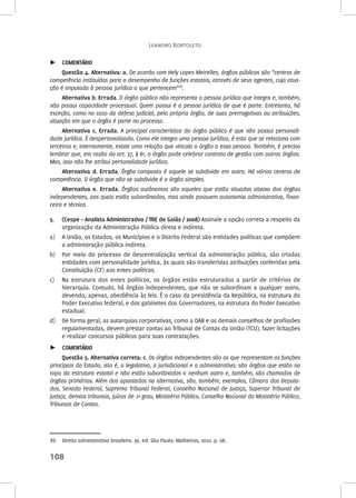Leandro Bortoleto 
►► COMENTÁRIO 
Questão 4. Alternativa: a. De acordo com Hely Lopes Meirelles, órgãos públicos são “centros de 
competência instituídos para o desempenho de funções estatais, através de seus agentes, cuja atua-ção 
é imputada à pessoa jurídica a que pertencem”39. 
Alternativa b. Errada. O órgão público não representa a pessoa jurídica que integra e, também, 
não possui capacidade processual. Quem possui é a pessoa jurídica de que é parte. Entretanto, há 
exceção, como no caso da defesa judicial, pelo próprio órgão, de suas prerrogativas ou atribuições, 
situação em que o órgão é parte no processo. 
Alternativa c. Errada. A principal característica do órgão público é que não possui personali-dade 
jurídica. É despersonalizado. Como ele integra uma pessoa jurídica, é esta que se relaciona com 
terceiros e, internamente, existe uma relação que vincula o órgão a essa pessoa. Também, é preciso 
lembrar que, em razão do art. 37, § 8º, o órgão pode celebrar contrato de gestão com outros órgãos. 
Mas, isso não lhe atribui personalidade jurídica. 
Alternativa d. Errada. Órgão composto é aquele se subdivide em outro. Há vários centros de 
competência. O órgão que não se subdivide é o órgão simples. 
Alternativa e. Errada. Órgãos autônomos são aqueles que estão situados abaixo dos órgãos 
independentes, aos quais estão subordinados, mas ainda possuem autonomia administrativa, finan-ceira 
e técnica. 
5. (Cespe – Analista Administrativo / TRE de Goiás / 2008) Assinale a opção correta a respeito da 
organização da Administração Pública direta e indireta. 
a) A União, os Estados, os Municípios e o Distrito Federal são entidades políticas que compõem 
a administração pública indireta. 
b) Por meio do processo de descentralização vertical da administração pública, são criadas 
entidades com personalidade jurídica, às quais são transferidas atribuições conferidas pela 
Constituição (CF) aos entes políticos. 
c) Na estrutura dos entes políticos, os órgãos estão estruturados a partir de critérios de 
hierarquia. Contudo, há órgãos independentes, que não se subordinam a qualquer outro, 
devendo, apenas, obediência às leis. É o caso da presidência da República, na estrutura do 
Poder Executivo federal, e dos gabinetes dos Governadores, na estrutura do Poder Executivo 
estadual. 
d) De forma geral, as autarquias corporativas, como a OAB e os demais conselhos de profissões 
regulamentadas, devem prestar contas ao Tribunal de Contas da União (TCU), fazer licitações 
e realizar concursos públicos para suas contratações. 
►► COMENTÁRIO 
Questão 5. Alternativa correta: c. Os órgãos independentes são os que representam as funções 
principais do Estado, isto é, a legislativa, a jurisdicional e a administrativa; são órgãos que estão no 
topo da estrutura estatal e não estão subordinados a nenhum outro e, também, são chamados de 
órgãos primários. Além dos apontados na alternativa, são, também, exemplos, Câmara dos Deputa-dos, 
Senado Federal, Supremo Tribunal Federal, Conselho Nacional de Justiça, Superior Tribunal de 
Justiça, demais tribunais, Juízos de 1º grau, Ministério Público, Conselho Nacional do Ministério Público, 
Tribunais de Contas. 
39. Direito administrativo brasileiro. 36. ed. São Paulo: Malheiros, 2010. p. 68. 
108 
