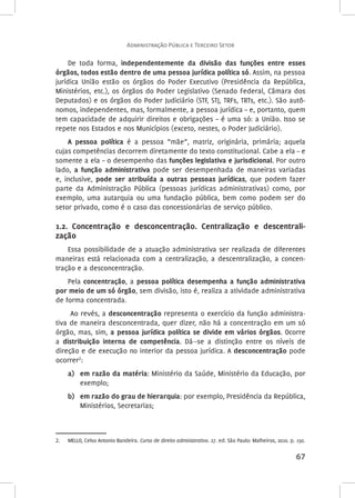 Administração Pública e Terceiro Setor 
De toda forma, independentemente da divisão das funções entre esses 
órgãos, todos estão dentro de uma pessoa jurídica política só. Assim, na pessoa 
jurídica União estão os órgãos do Poder Executivo (Presidência da República, 
Ministérios, etc.), os órgãos do Poder Legislativo (Senado Federal, Câmara dos 
Deputados) e os órgãos do Poder Judiciário (STF, STJ, TRFs, TRTs, etc.). São autô-nomos, 
independentes, mas, formalmente, a pessoa jurídica – e, portanto, quem 
tem capacidade de adquirir direitos e obrigações – é uma só: a União. Isso se 
repete nos Estados e nos Municípios (exceto, nestes, o Poder Judiciário). 
A pessoa política é a pessoa “mãe”, matriz, originária, primária; aquela 
cujas competências decorrem diretamente do texto constitucional. Cabe a ela – e 
somente a ela – o desempenho das funções legislativa e jurisdicional. Por outro 
lado, a função administrativa pode ser desempenhada de maneiras variadas 
e, inclusive, pode ser atribuída a outras pessoas jurídicas, que podem fazer 
parte da Administração Pública (pessoas jurídicas administrativas) como, por 
exemplo, uma autarquia ou uma fundação pública, bem como podem ser do 
setor privado, como é o caso das concessionárias de serviço público. 
1.2. Concentração e desconcentração. Centralização e descentrali‑zação 
Essa possibilidade de a atuação administrativa ser realizada de diferentes 
maneiras está relacionada com a centralização, a descentralização, a concen-tração 
67 
e a desconcentração. 
Pela concentração, a pessoa política desempenha a função administrativa 
por meio de um só órgão, sem divisão, isto é, realiza a atividade administrativa 
de forma concentrada. 
Ao revés, a desconcentração representa o exercício da função administra-tiva 
de maneira desconcentrada, quer dizer, não há a concentração em um só 
órgão, mas, sim, a pessoa jurídica política se divide em vários órgãos. Ocorre 
a distribuição interna de competência. Dá-‑se a distinção entre os níveis de 
direção e de execução no interior da pessoa jurídica. A desconcentração pode 
ocorrer2: 
a) em razão da matéria: Ministério da Saúde, Ministério da Educação, por 
exemplo; 
b) em razão do grau de hierarquia: por exemplo, Presidência da República, 
Ministérios, Secretarias; 
2. MELLO, Celso Antonio Bandeira. Curso de direito administrativo. 27. ed. São Paulo: Malheiros, 2010. p. 150. 
 