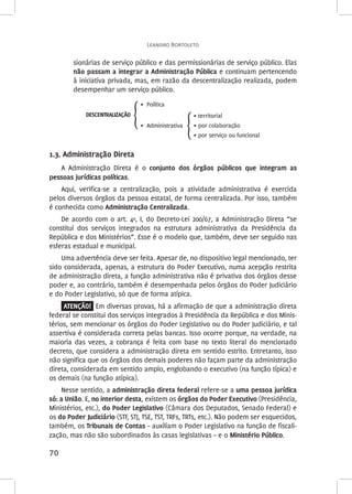 Leandro Bortoleto 
70 
sionárias de serviço público e das permissionárias de serviço público. Elas 
não passam a integrar a Administração Pública e continuam pertencendo 
à iniciativa privada, mas, em razão da descentralização realizada, podem 
desempenhar um serviço público. 
DESCENTRALIZAÇÃO ൞ 
• Política 
൞ 
• territorial 
• por colaboração 
• por serviço ou funcional 
• Administrativa 
1.3. Administração Direta 
A Administração Direta é o conjunto dos órgãos públicos que integram as 
pessoas jurídicas políticas. 
Aqui, verifica-se a centralização, pois a atividade administrativa é exercida 
pelos diversos órgãos da pessoa estatal, de forma centralizada. Por isso, também 
é conhecida como Administração Centralizada. 
De acordo com o art. 4º, I, do Decreto-Lei 200/67, a Administração Direta “se 
constitui dos serviços integrados na estrutura administrativa da Presidência da 
República e dos Ministérios”. Esse é o modelo que, também, deve ser seguido nas 
esferas estadual e municipal. 
Uma advertência deve ser feita. Apesar de, no dispositivo legal mencionado, ter 
sido considerada, apenas, a estrutura do Poder Executivo, numa acepção restrita 
de administração direta, a função administrativa não é privativa dos órgãos desse 
poder e, ao contrário, também é desempenhada pelos órgãos do Poder Judiciário 
e do Poder Legislativo, só que de forma atípica. 
ATENÇÃO! Em diversas provas, há a afirmação de que a administração direta 
federal se constitui dos serviços integrados à Presidência da República e dos Minis-térios, 
sem mencionar os órgãos do Poder Legislativo ou do Poder Judiciário, e tal 
assertiva é considerada correta pelas bancas. Isso ocorre porque, na verdade, na 
maioria das vezes, a cobrança é feita com base no texto literal do mencionado 
decreto, que considera a administração direta em sentido estrito. Entretanto, isso 
não significa que os órgãos dos demais poderes não façam parte da administração 
direta, considerada em sentido amplo, englobando o executivo (na função típica) e 
os demais (na função atípica). 
Nesse sentido, a administração direta federal refere-se a uma pessoa jurídica 
só: a União. E, no interior desta, existem os órgãos do Poder Executivo (Presidência, 
Ministérios, etc.), do Poder Legislativo (Câmara dos Deputados, Senado Federal) e 
os do Poder Judiciário (STF, STJ, TSE, TST, TRFs, TRTs, etc.). Não podem ser esquecidos, 
também, os Tribunais de Contas – auxiliam o Poder Legislativo na função de fiscali-zação, 
mas não são subordinados às casas legislativas – e o Ministério Público. 
 
