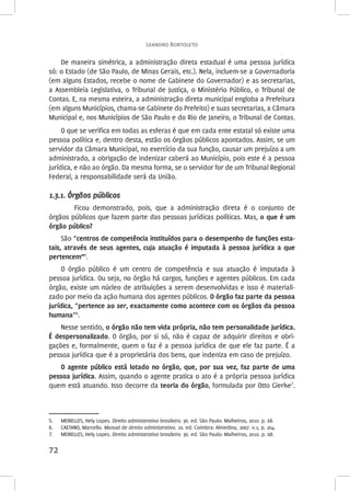 Leandro Bortoleto 
72 
De maneira simétrica, a administração direta estadual é uma pessoa jurídica 
só: o Estado (de São Paulo, de Minas Gerais, etc.). Nela, incluem-se a Governadoria 
(em alguns Estados, recebe o nome de Gabinete do Governador) e as secretarias, 
a Assembleia Legislativa, o Tribunal de Justiça, o Ministério Público, o Tribunal de 
Contas. E, na mesma esteira, a administração direta municipal engloba a Prefeitura 
(em alguns Municípios, chama-se Gabinete do Prefeito) e suas secretarias, a Câmara 
Municipal e, nos Municípios de São Paulo e do Rio de Janeiro, o Tribunal de Contas. 
O que se verifica em todas as esferas é que em cada ente estatal só existe uma 
pessoa política e, dentro desta, estão os órgãos públicos apontados. Assim, se um 
servidor da Câmara Municipal, no exercício da sua função, causar um prejuízo a um 
administrado, a obrigação de indenizar caberá ao Município, pois este é a pessoa 
jurídica, e não ao órgão. Da mesma forma, se o servidor for de um Tribunal Regional 
Federal, a responsabilidade será da União. 
1.3.1. Órgãos públicos 
Ficou demonstrado, pois, que a administração direta é o conjunto de 
órgãos públicos que fazem parte das pessoas jurídicas políticas. Mas, o que é um 
órgão público? 
São “centros de competência instituídos para o desempenho de funções esta‑tais, 
através de seus agentes, cuja atuação é imputada à pessoa jurídica a que 
pertencem”5. 
O órgão público é um centro de competência e sua atuação é imputada à 
pessoa jurídica. Ou seja, no órgão há cargos, funções e agentes públicos. Em cada 
órgão, existe um núcleo de atribuições a serem desenvolvidas e isso é materiali-zado 
por meio da ação humana dos agentes públicos. O órgão faz parte da pessoa 
jurídica, “pertence ao ser, exactamente como acontece com os órgãos da pessoa 
humana”6. 
Nesse sentido, o órgão não tem vida própria, não tem personalidade jurídica. 
É despersonalizado. O órgão, por si só, não é capaz de adquirir direitos e obri-gações 
e, formalmente, quem o faz é a pessoa jurídica de que ele faz parte. É a 
pessoa jurídica que é a proprietária dos bens, que indeniza em caso de prejuízo. 
O agente público está lotado no órgão, que, por sua vez, faz parte de uma 
pessoa jurídica. Assim, quando o agente pratica o ato é a própria pessoa jurídica 
quem está atuando. Isso decorre da teoria do órgão, formulada por Otto Gierke7. 
5. MEIRELLES, Hely Lopes. Direito administrativo brasileiro. 36. ed. São Paulo: Malheiros, 2010. p. 68. 
6. CAETANO, Marcello. Manual de direito administrativo. 10. ed. Coimbra: Almedina, 2007. v.1, p. 204. 
7. MEIRELLES, Hely Lopes. Direito administrativo brasileiro. 36. ed. São Paulo: Malheiros, 2010. p. 68. 
 