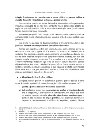 O órgão é o elemento de conexão entre o agente público e a pessoa jurídica. A 
atuação do agente é imputada, é atribuída, à pessoa jurídica. 
Dessa maneira, quando um agente da fiscalização municipal embarga uma obra 
irregular, a execução do ato não lhe é atribuída, mas é considerada própria do 
órgão em que está lotado e, assim, é imputada ao Município, isto é, juridicamente, 
foi este quem embargou a construção. 
Isso ocorre porque há “uma relação jurídica externa, entre a pessoa jurídica e 
outras pessoas, e uma relação interna, que vincula o órgão à pessoa jurídica a que 
pertence”8. 
Essa teoria é a adotada na doutrina brasileira e é bastante importante, pois 
73 
justifica a validade dos atos praticados por funcionário de fato9. 
Apenas para registrar, podem ser apontadas duas outras teorias acerca da 
relação do Estado com o agente público: a teoria do mandato e a teoria da repre-sentação. 
Pela primeira, o agente público receberia um mandato do Estado, mas 
não foi bem recebida porque não se compreende como o Estado, que não tem 
vontade própria, outorgaria o mandato. Pela segunda teoria, o agente público seria 
o representante legal do Estado; algo como um curador ou tutor da pessoa política, 
diferenciando-se, entretanto, pelo fato de que o próprio Estado escolhe seu repre-sentante; 
também, não teve boa acolhida já que equipara o Estado a um incapaz. 
Ainda, cabe anotar que, por essas duas teorias, o Estado não responderia pelos 
atos que excedessem os poderes do agente10. 
1.3.1.1. Classificação dos órgãos públicos 
Os órgãos públicos podem ser classificados quanto à posição estatal, à estru-tura 
e à atuação funcional11; à esfera de atuação12 e às funções que exercem13. 
• Quanto à posição estatal ou hierarquia, podem ser: 
a) independentes: são os que representam as funções principais do Estado, 
isto é, a legislativa, a jurisdicional e a administrativa. São órgãos que estão 
no topo da estrutura estatal e não estão subordinados a nenhum outro e, 
também, são chamados de órgãos primários. São exemplos: Câmara dos 
Deputados, Senado Federal, Presidência da República, Supremo Tribunal 
8. CARVALHO FILHO, José dos Santos. Manual de direito administrativo. 19. ed. Rio de Janeiro: Lumen Juris, 
2008. p. 11 
9. Ver item 2.1.4 no capítulo 1. 
10. DI PIETRO, Maria Sylvia Zanella. Direito administrativo. 23. ed. São Paulo: Atlas, 2010. p. 505. 
11. MEIRELLES, Hely Lopes. Direito administrativo brasileiro. 36. ed. São Paulo: Malheiros, 2010. p. 71-75. 
12. DI PIETRO, Maria Sylvia Zanella. Direito administrativo. 23. ed. São Paulo: Atlas, 2010. p. 508-509. 
13. MELLO, Celso Antônio Bandeira de. Curso de direito administrativo. 27. ed. São Paulo: Malheiros, 2010. p. 
141. 
Administração Pública e Terceiro Setor 
 