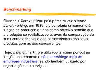 Benchmarking
Quando a Xerox utilizou pela primeira vez o termo
benchmarking, em 1989, ele se referia unicamente à
função de produção e tinha como objetivo permitir que
a produção se revitalizasse através da comparação de
suas características e das características dos seus
produtos com as dos concorrentes.
Hoje, o benchmarking é utilizado também por outras
funções da empresa e não se restringe mais às
empresas industriais, sendo também utilizado por
organizações de serviços.
 