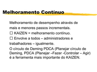 Melhoramento Contínuo
Melhoramento de desempenho através de
mais e menores passos incrementais.
ƒ KAIZEN = melhoramento contínuo.
ƒ Envolve a todos – administradores e
trabalhadores – igualmente.
O círculo de Deming PDCA (Planejar círculo de
Deming, PDCA (Planejar –Fazer -Controlar – Agir)
é a ferramenta mais importante do KAIZEN.
 