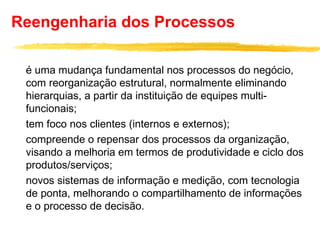 Reengenharia dos Processos
é uma mudança fundamental nos processos do negócio,
com reorganização estrutural, normalmente eliminando
hierarquias, a partir da instituição de equipes multi-
funcionais;
tem foco nos clientes (internos e externos);
compreende o repensar dos processos da organização,
visando a melhoria em termos de produtividade e ciclo dos
produtos/serviços;
novos sistemas de informação e medição, com tecnologia
de ponta, melhorando o compartilhamento de informações
e o processo de decisão.
 