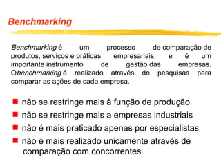 Benchmarking
Benchmarking é um processo de comparação de
produtos, serviços e práticas empresariais, e é um
importante instrumento de gestão das empresas.
Obenchmarking é realizado através de pesquisas para
comparar as ações de cada empresa.
 não se restringe mais à função de produção
 não se restringe mais a empresas industriais
 não é mais praticado apenas por especialistas
 não é mais realizado unicamente através de
comparação com concorrentes
 
