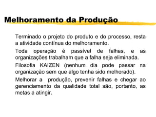 Melhoramento da Produção
Terminado o projeto do produto e do processo, resta
a atividade contínua do melhoramento.
Toda operação é passível de falhas, e as
organizações trabalham que a falha seja eliminada.
Filosofia KAIZEN (nenhum dia pode passar na
organização sem que algo tenha sido melhorado).
Melhorar a produção, prevenir falhas e chegar ao
gerenciamento da qualidade total são, portanto, as
metas a atingir.
 