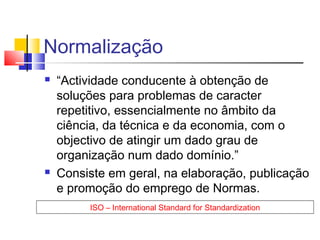 Normalização
 “Actividade conducente à obtenção de
soluções para problemas de caracter
repetitivo, essencialmente no âmbito da
ciência, da técnica e da economia, com o
objectivo de atingir um dado grau de
organização num dado domínio.”
 Consiste em geral, na elaboração, publicação
e promoção do emprego de Normas.
ISO – International Standard for Standardization
 