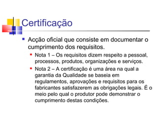 Certificação
 Acção oficial que consiste em documentar o
cumprimento dos requisitos.
 Nota 1 – Os requisitos dizem respeito a pessoal,
processos, produtos, organizações e serviços.
 Nota 2 – A certificação é uma área na qual a
garantia da Qualidade se baseia em
regulamentos, aprovações e requisitos para os
fabricantes satisfazerem as obrigações legais. É o
meio pelo qual o produtor pode demonstrar o
cumprimento destas condições.
 