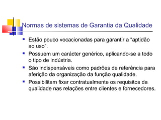 Normas de sistemas de Garantia da Qualidade
 Estão pouco vocacionadas para garantir a “aptidão
ao uso”.
 Possuem um carácter genérico, aplicando-se a todo
o tipo de indústria.
 São indispensáveis como padrões de referência para
aferição da organização da função qualidade.
 Possibilitam fixar contratualmente os requisitos da
qualidade nas relações entre clientes e fornecedores.
 