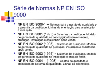 Série de Normas NP EN ISO
9000
 NP EN ISO 9000-1 – Normas para a gestão da qualidade e
a garantia da qualidade. Linhas de orientação para a selecção
e utilização.
 NP EN ISO 9001 (1995) – Sistemas da qualidade. Modelo
de garantia da qualidade na concepção/desenvolvimento,
produção, instalação e assistência após-venda.
 NP EN ISO 9002 (1995) - Sistemas da qualidade. Modelo
de garantia da qualidade na produção, instalação e assistência
após-venda.
 NP EN ISO 9003 (1995) - Sistemas da qualidade. Modelo
de garantia da qualidade na inspecção e ensaios finais.
 NP EN ISO 9004-1 (1995) - Gestão da qualidade e
elementos do sistema da qualidade. Linhas de orientação.
 