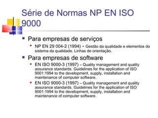 Série de Normas NP EN ISO
9000
 Para empresas de serviços

NP EN 29 004-2 (1994) - Gestão da qualidade e elementos do
sistema da qualidade. Linhas de orientação.
 Para empresas de software
 EN ISO 9000-3 (1997) – Quality management and quality
assurance standards. Guidelines for the application of ISO
9001:1994 to the development, supply, installation and
maintenance of computer software.
 EN ISO 9000-3 (1997) – Quality management and quality
assurance standards. Guidelines for the application of ISO
9001:1994 to the development, supply, installation and
maintenance of computer software.
 
