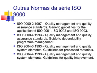 Outras Normas da série ISO
9000
 ISO 9000-2:1997 – Quality management and quality
assurance standards. Generic guidelines for the
application of ISO 9001, ISO 9002 and ISO 9003.
 ISO 9000-4:1993 – Quality management and quality
assurance standards. Guide to dependability
programme management.
 ISO 9004-3:1993 – Quality management and quality
system elements. Guidelines for processed materials.
 ISO 9004-4:1993 – Quality management and quality
system elements. Guidelines for quality improvement.
 