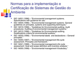 Normas para a implementação e
Certificação de Sistemas de Gestão do
Ambiente
 ISO 14001 (1996) – “Environmental management systems.
Specifications with guidance for use.”
 ISO 14004 (1996) – “Environmental management systems. General
guidelines on principles, systems and supporting techniques.”
 ISO 14010 (1996) – “Guidelines for Environmental auditing. Audit
procedures. Auditing of environmental management systems.”
 ISO 14012 (1996) – “Guidelines for Environmental auditing.
Qualifications criteria for environmental auditors.”
 ISO 14020 (1998) – “Environmental labels and declarations – General
principles.”
 ISO 14040 (1997) – “Environmental management life-cycle
assessment. Principles and framework.”
 ISO 14041 (1998) – “Environmental management-Life cycle
assessment. Goal and scope definition and inventory analysis.”
 ISO 14050 (1998) – “Environmental management-Vocabulary.”
 