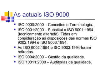 As actuais ISO 9000
 ISO 9000:2000 – Conceitos e Terminologia.
 ISO 9001:2000 – Substitui a ISO 9001:1994
(tecnicamente alterada). Tidas em
consideração as disposições das normas ISO
9002:1994 e ISO 9003:1994.
 As ISO 9002:1994 e ISO 9003:1994 foram
retiradas.
 ISO 9004:2000 – Gestão da qualidade.
 ISO 10011:2000 – Auditorias da qualidade.
 