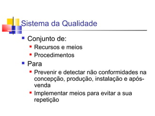 Sistema da Qualidade
 Conjunto de:
 Recursos e meios
 Procedimentos
 Para
 Prevenir e detectar não conformidades na
concepção, produção, instalação e após-
venda
 Implementar meios para evitar a sua
repetição
 