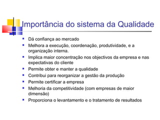 Importância do sistema da Qualidade
 Dá confiança ao mercado
 Melhora a execução, coordenação, produtividade, e a
organização interna.
 Implica maior concentração nos objectivos da empresa e nas
expectativas do cliente
 Permite obter e manter a qualidade
 Contribui para reorganizar a gestão da produção
 Permite certificar a empresa
 Melhoria da competitividade (com empresas de maior
dimensão)
 Proporciona o levantamento e o tratamento de resultados
 