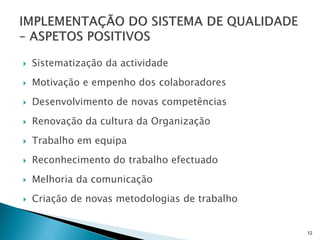   Sistematização da actividade
   Motivação e empenho dos colaboradores
   Desenvolvimento de novas competências
   Renovação da cultura da Organização
   Trabalho em equipa
   Reconhecimento do trabalho efectuado
   Melhoria da comunicação
   Criação de novas metodologias de trabalho


                                                12
 