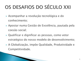    Acompanhar a revolução tecnológica e do
    conhecimento;
   Apostar numa Gestão de Excelência, pautada pela
    coesão social;
   Qualificar e dignificar as pessoas, como vetor
    estratégico do nosso modelo de desenvolvimento;
   A Globalização, impõe Qualidade, Produtividade e
    Competitividade.


                                                       3
 