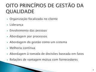    Organização focalizada no cliente
   Liderança
   Envolvimento das pessoas
   Abordagem por processos
   Abordagem da gestão como um sistema
   Melhoria contínua
   Abordagem à tomada de decisões baseada em fatos
   Relações de vantagem mútua com fornecedores


                                                      6
 