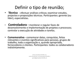 Definir o tipo de reunião;
• Técnica - efectuar análises críticas; examinar estudos,
projectos e proposições técnicas. Participantes: gerente (ou
líder), especialistas.
• Controladora - monitorar e regular fases de
desenvolvimento e implementação de projetos e processos;
controlar a execução de atividades e tarefas.
• Comemorativa - comemorar datas, conquistas, feitos
relevantes e eventos significativos para pessoas, grupos de
trabalho, toda a organização e, quando apropriado,
fornecedores e clientes. Participantes: todos os colaboradores
indistintamente.
www.peopleandskills.pt |
www.facebook.com/peopleandskills |
geral@peopleandskills.pt
 