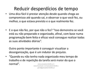 Reduzir desperdícios de tempo
• Uma dica fácil é prestar atenção desde quando chega ao
compromisso até quando sai, e observar o que você fez, ou
melhor, o que estava previsto e o que realmente fez.
• E o que não fez, por que não o fez? “Isso demonstra se você
está ou não preparado e organizado, afinal, com base numa
programação bem feita e eficaz você consegue realizar todas
as suas atividades diárias”.
Outro ponto importante é conseguir visualizar a
desorganização, que é um indutor de prejuízo.
• “Quando eu não tenho nada organizado meu tempo de
trabalho e de repetição da tarefa será maior do que o
normal”. www.peopleandskills.pt |
www.facebook.com/peopleandskills |
geral@peopleandskills.pt
 