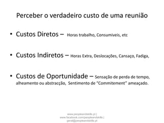 Perceber o verdadeiro custo de uma reunião
• Custos Diretos – Horas trabalho, Consumiveis, etc
• Custos Indiretos – Horas Extra, Deslocações, Cansaço, Fadiga,
• Custos de Oportunidade – Sensação de perda de tempo,
alheamento ou abstracção, Sentimento de “Commitement” ameaçado.
www.peopleandskills.pt |
www.facebook.com/peopleandskills |
geral@peopleandskills.pt
 