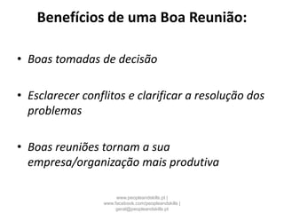 Benefícios de uma Boa Reunião:
• Boas tomadas de decisão
• Esclarecer conflitos e clarificar a resolução dos
problemas
• Boas reuniões tornam a sua
empresa/organização mais produtiva
www.peopleandskills.pt |
www.facebook.com/peopleandskills |
geral@peopleandskills.pt
 