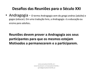 Desafios das Reuniões para o Século XXI
• Andragogia - O termo Andragogia vem do grego andros (adulto) e
gogos (educar). Em uma tradução livre, a Andragogia é a educação ou
ensino para adultos.
Reuniões devem prover a Andragogia aos seus
participantes para que os mesmos estejam
Motivados a permanecerem e a participarem.
www.peopleandskills.pt |
www.facebook.com/peopleandskills |
geral@peopleandskills.pt
 
