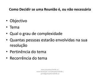 Como Decidir se uma Reunião é, ou não necessária
• Objectivo
• Tema
• Qual o grau de complexidade
• Quantas pessoas estarão envolvidas na sua
resolução
• Pertinência do tema
• Recorrência do tema
www.peopleandskills.pt |
www.facebook.com/peopleandskills |
geral@peopleandskills.pt
 