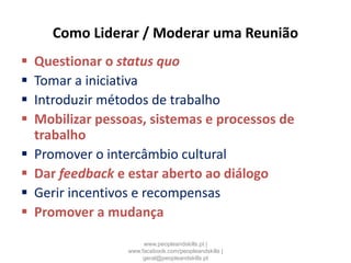Como Liderar / Moderar uma Reunião
 Questionar o status quo
 Tomar a iniciativa
 Introduzir métodos de trabalho
 Mobilizar pessoas, sistemas e processos de
trabalho
 Promover o intercâmbio cultural
 Dar feedback e estar aberto ao diálogo
 Gerir incentivos e recompensas
 Promover a mudança
www.peopleandskills.pt |
www.facebook.com/peopleandskills |
geral@peopleandskills.pt
 
