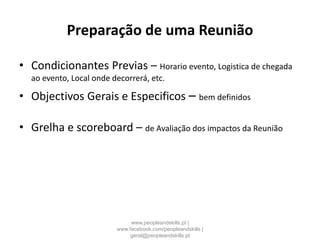Preparação de uma Reunião
• Condicionantes Previas – Horario evento, Logistica de chegada
ao evento, Local onde decorrerá, etc.
• Objectivos Gerais e Especificos – bem definidos
• Grelha e scoreboard – de Avaliação dos impactos da Reunião
www.peopleandskills.pt |
www.facebook.com/peopleandskills |
geral@peopleandskills.pt
 