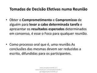 Tomadas de Decisão Efetivas numa Reunião
• Obter o Comprometimento e Compromisso de
alguém para levar a cabo determinada tarefa e
apresentar os resultados esperados determinados
em consenso, é esse o Foco para qualquer reunião.
• Como processo oral que é, uma reunião.As
conclusões das mesmas devem ser reduzidas a
escrito, difundidas para os participantes.
www.peopleandskills.pt |
www.facebook.com/peopleandskills |
geral@peopleandskills.pt
 