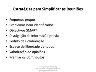 Estratégias para Simplificar as Reuniões
• Pequenos grupos
• Problemas bem identificados
• Objectivos SMART
• Divulgação de informação previa
• Pedido de Colaboração.
• Espaço de liberdade de todos
• Valorização de opiniões
• Premiar os Contributos
www.peopleandskills.pt |
www.facebook.com/peopleandskills |
geral@peopleandskills.pt
 