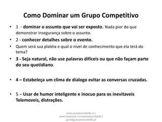 Como Dominar um Grupo Competitivo
• 1 - dominar o assunto que vai ser exposto. Nada pior do que
demonstrar insegurança sobre o assunto.
• 2 - conhecer detalhes sobre o evento.
• Quem será sua platéia e qual o nível de conhecimento que ela terá do
tema?
• 3 - Seja natural, não use palavras difíceis ou que não façam parte
do seu quotidiano.
• 4 – Estabeleça um clima de dialogo evitar as conversas cruzadas.
• 5 – Usar de humor inteligente e inocuo para os inevitaveis
Telemoveis, distrações.
www.peopleandskills.pt |
www.facebook.com/peopleandskills |
geral@peopleandskills.pt
 