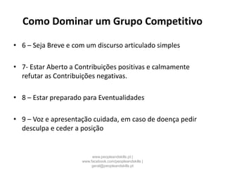 Como Dominar um Grupo Competitivo
• 6 – Seja Breve e com um discurso articulado simples
• 7- Estar Aberto a Contribuições positivas e calmamente
refutar as Contribuições negativas.
• 8 – Estar preparado para Eventualidades
• 9 – Voz e apresentação cuidada, em caso de doença pedir
desculpa e ceder a posição
www.peopleandskills.pt |
www.facebook.com/peopleandskills |
geral@peopleandskills.pt
 