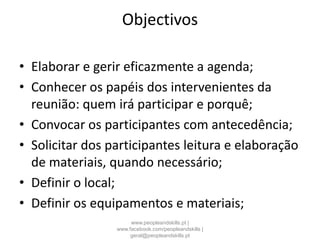Objectivos
• Elaborar e gerir eficazmente a agenda;
• Conhecer os papéis dos intervenientes da
reunião: quem irá participar e porquê;
• Convocar os participantes com antecedência;
• Solicitar dos participantes leitura e elaboração
de materiais, quando necessário;
• Definir o local;
• Definir os equipamentos e materiais;
www.peopleandskills.pt |
www.facebook.com/peopleandskills |
geral@peopleandskills.pt
 