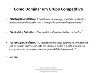 Como Dominar um Grupo Competitivo
• “ALCANÇAR A VITÓRIA - A habilidade de alcançar a vitória mudando e
adaptando-se de acordo com o inimigo é chamada de genialidade.”
• “Verdadeiro Objectivo – O verdadeiro objectivo da Guerra é a Paz”
• “VERDADEIRO MÉTODO - O verdadeiro método, quando se tem homens
sob as nossas ordens, consiste em utilizar o avaro e o tolo, o sábio e o
corajoso, e em dar a cada um a responsabilidade adequada.”
• Sun Tzu
www.peopleandskills.pt |
www.facebook.com/peopleandskills |
geral@peopleandskills.pt
 