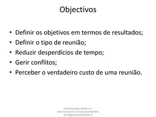 Objectivos
• Definir os objetivos em termos de resultados;
• Definir o tipo de reunião;
• Reduzir desperdícios de tempo;
• Gerir conflitos;
• Perceber o verdadeiro custo de uma reunião.
www.peopleandskills.pt |
www.facebook.com/peopleandskills |
geral@peopleandskills.pt
 