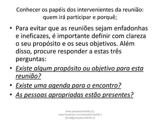 Conhecer os papéis dos intervenientes da reunião:
quem irá participar e porquê;
• Para evitar que as reuniões sejam enfadonhas
e ineficazes, é importante definir com clareza
o seu propósito e os seus objetivos. Além
disso, procure responder a estas três
perguntas:
• Existe algum propósito ou objetivo para esta
reunião?
• Existe uma agenda para o encontro?
• As pessoas apropriadas estão presentes?
www.peopleandskills.pt |
www.facebook.com/peopleandskills |
geral@peopleandskills.pt
 