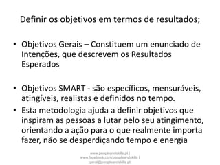 Definir os objetivos em termos de resultados;
• Objetivos Gerais – Constituem um enunciado de
Intenções, que descrevem os Resultados
Esperados
• Objetivos SMART - são específicos, mensuráveis,
atingíveis, realistas e definidos no tempo.
• Esta metodologia ajuda a definir objetivos que
inspiram as pessoas a lutar pelo seu atingimento,
orientando a ação para o que realmente importa
fazer, não se desperdiçando tempo e energia
www.peopleandskills.pt |
www.facebook.com/peopleandskills |
geral@peopleandskills.pt
 